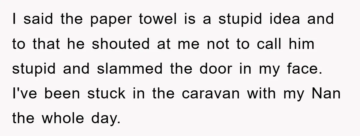 I said the paper towel is a stupid idea and to that he shouted at me not to call him stupid and slammed the door in my face. I've been...