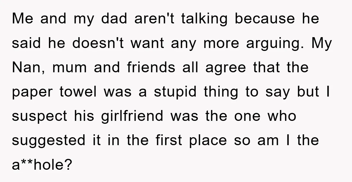 Me and my dad aren't talking because he said he doesn't want any more arguing. My Nan, mum and friends all agree that the paper towel was a stupid thing...