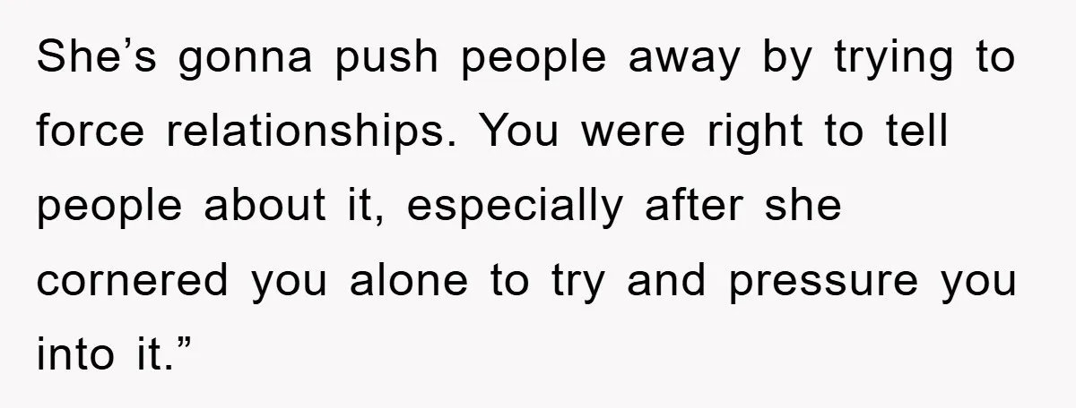 She’s gonna push people away by trying to force relationships. You were right to tell people about it, especially after she cornered you alone to try and pressure you into...