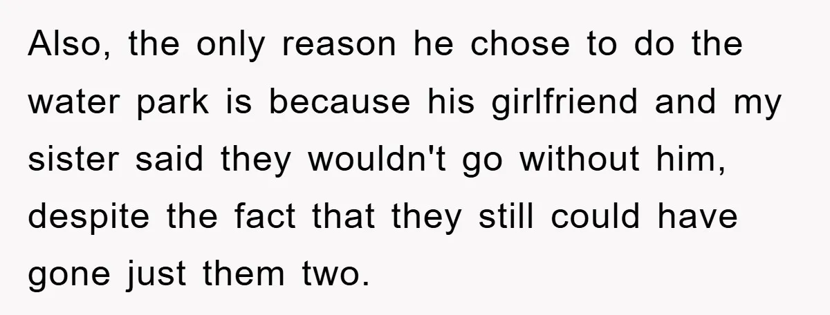 Also, the only reason he chose to do the water park is because his girlfriend and my sister said they wouldn't go without him, despite the fact that they still...