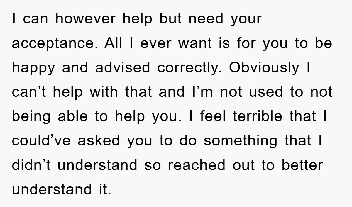 I can however help but need your acceptance. All I ever want is for you to be happy and advised correctly. Obviously I can’t help with that and I’m not...