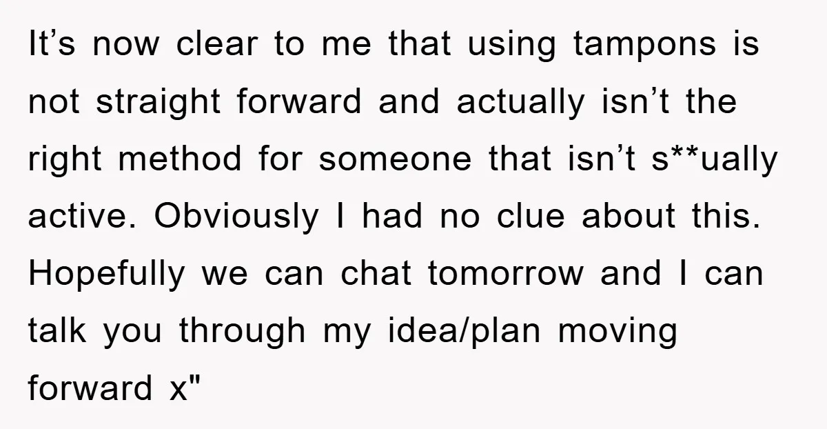 It’s now clear to me that using tampons is not straight forward and actually isn’t the right method for someone that isn’t s**ually active. Obviously I had no clue about...