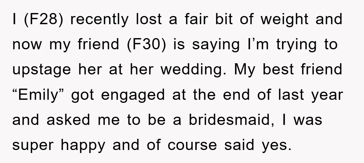 I (F28) recently lost a fair bit of weight and now my friend (F30) is saying I’m trying to upstage her at her wedding. My best friend “Emily” got engaged...