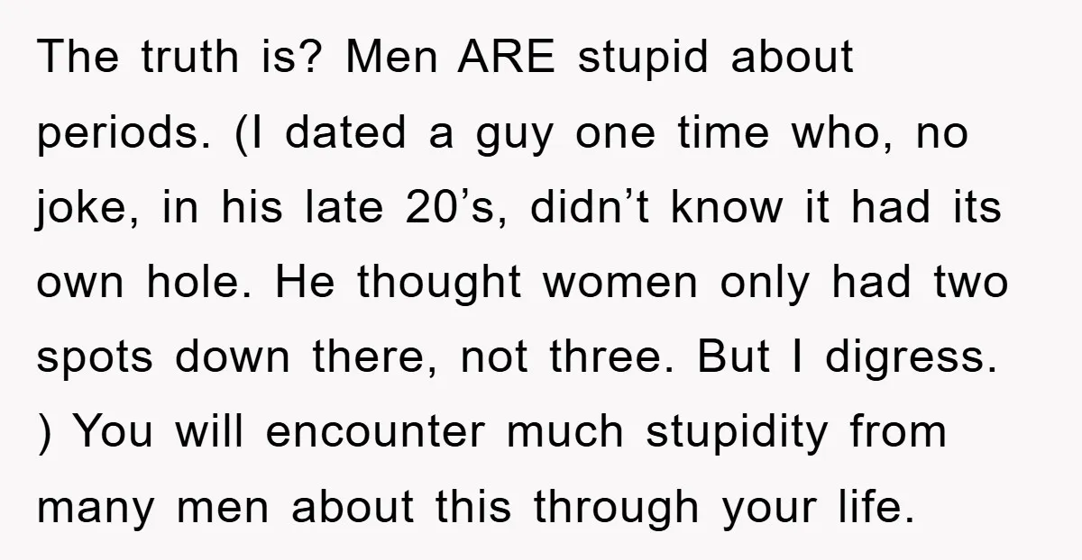 The truth is? Men ARE stupid about periods. (I dated a guy one time who, no joke, in his late 20’s, didn’t know it had its own hole. He thought...