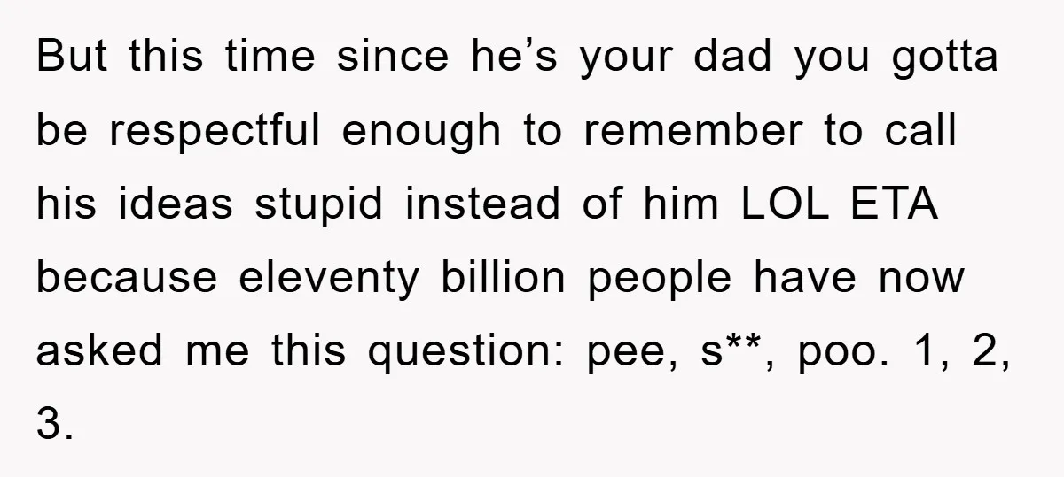 But this time since he’s your dad you gotta be respectful enough to remember to call his ideas stupid instead of him LOL ETA because eleventy billion people have now...