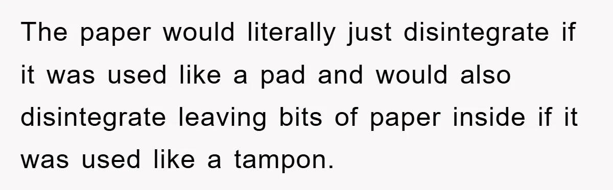 The paper would literally just disintegrate if it was used like a pad and would also disintegrate leaving bits of paper inside if it was used like a tampon.