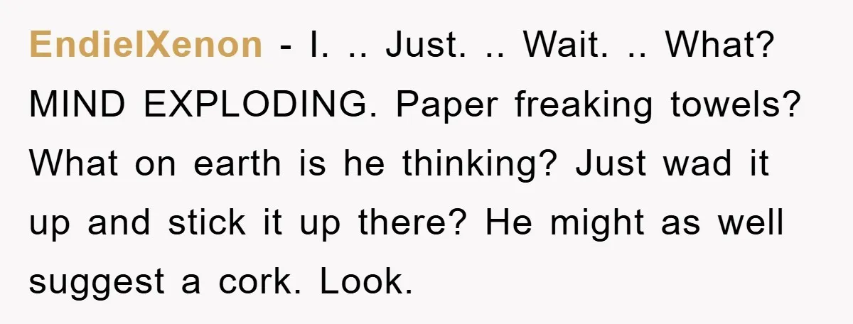 EndielXenon − I. .. Just. .. Wait. .. What? MIND EXPLODING. Paper freaking towels? What on earth is he thinking? Just wad it up and stick it up there? He...