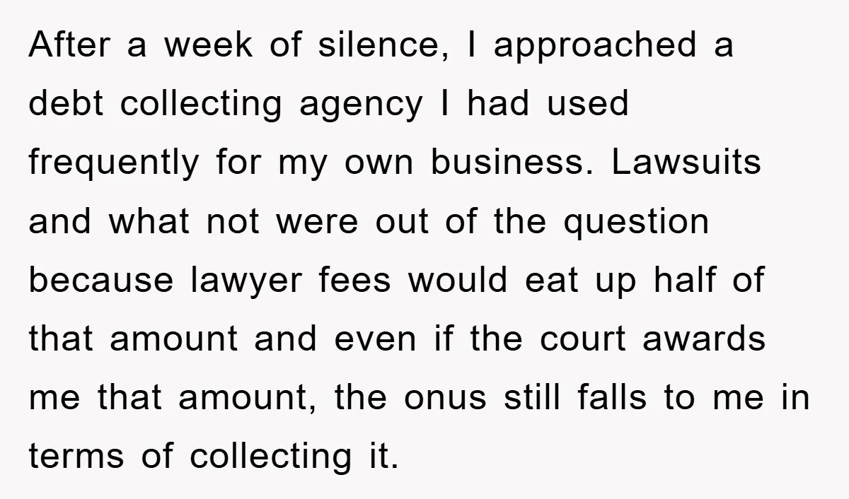After a week of silence, I approached a debt collecting agency I had used frequently for my own business. Lawsuits and what not were out of the question because lawyer...