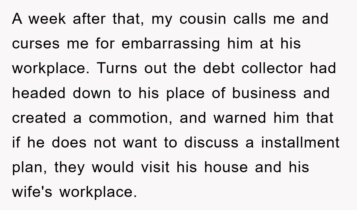 A week after that, my cousin calls me and curses me for embarrassing him at his workplace. Turns out the debt collector had headed down to his place of business...