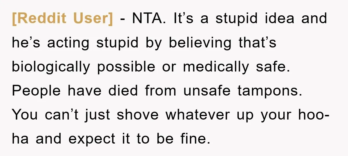 [Reddit User] − NTA. It’s a stupid idea and he’s acting stupid by believing that’s biologically possible or medically safe. People have died from unsafe tampons. You can’t just shove...