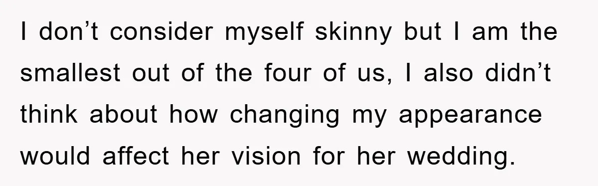I don’t consider myself skinny but I am the smallest out of the four of us, I also didn’t think about how changing my appearance would affect her vision for...