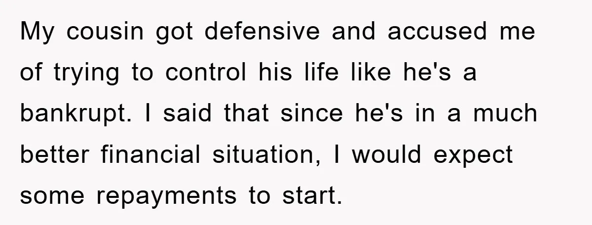 My cousin got defensive and accused me of trying to control his life like he's a bankrupt. I said that since he's in a much better financial situation, I would...