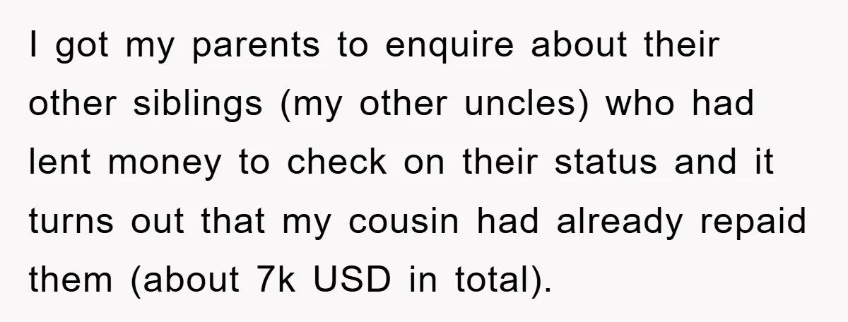 I got my parents to enquire about their other siblings (my other uncles) who had lent money to check on their status and it turns out that my cousin had...
