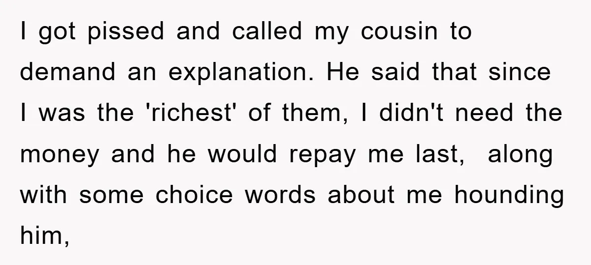 I got pissed and called my cousin to demand an explanation. He said that since I was the 'richest' of them, I didn't need the money and he would repay...