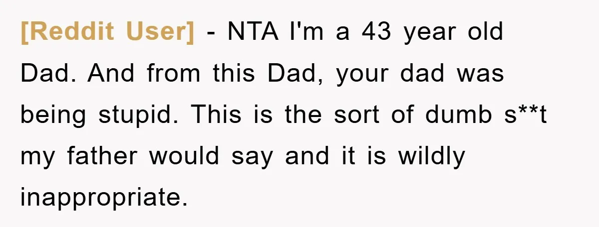 [Reddit User] − NTA I'm a 43 year old Dad. And from this Dad, your dad was being stupid. This is the sort of dumb s**t my father would say...