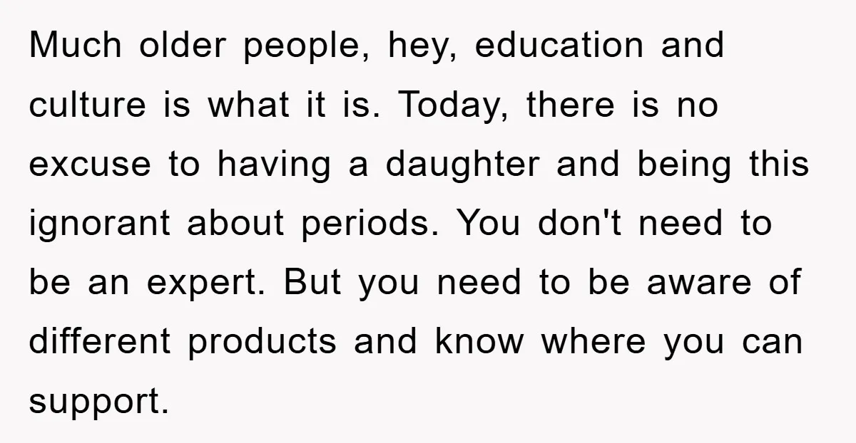 Much older people, hey, education and culture is what it is. Today, there is no excuse to having a daughter and being this ignorant about periods. You don't need to...