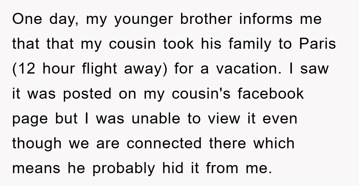 One day, my younger brother informs me that that my cousin took his family to Paris (12 hour flight away) for a vacation. I saw it was posted on my...