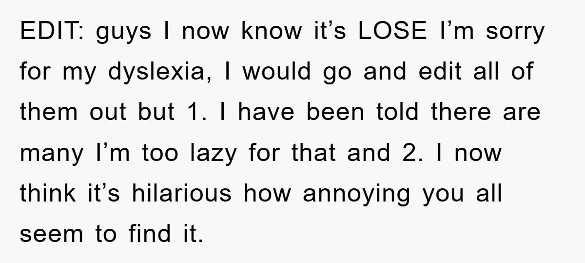 EDIT: guys I now know it’s LOSE I’m sorry for my dyslexia, I would go and edit all of them out but 1. I have been told there are many...