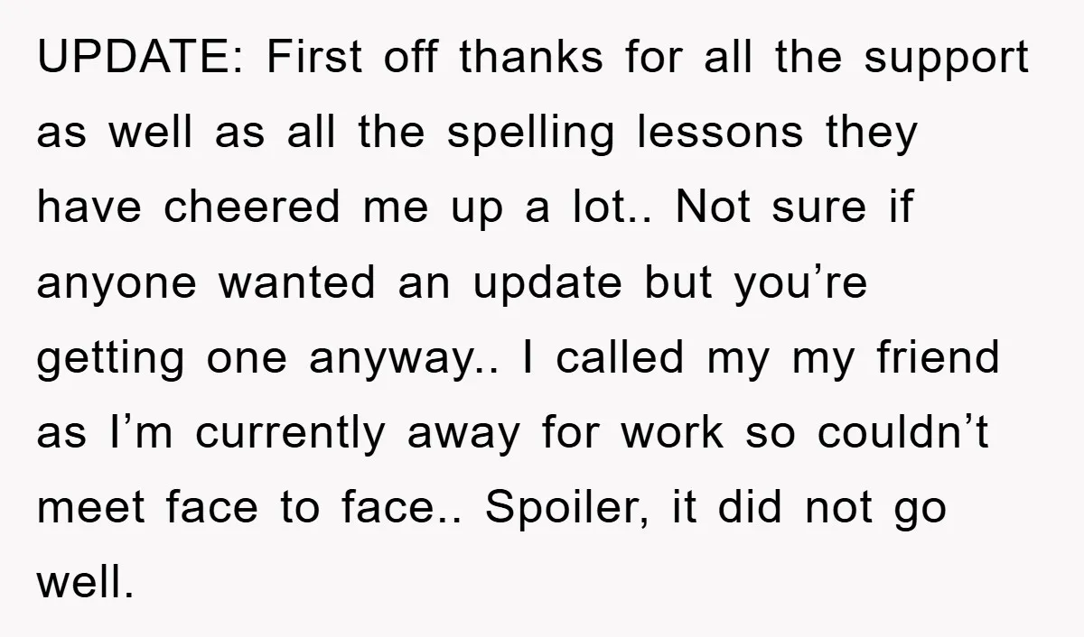 UPDATE: First off thanks for all the support as well as all the spelling lessons they have cheered me up a lot.. Not sure if anyone wanted an update but...