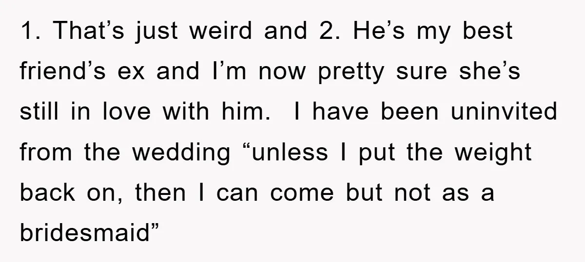 1. That’s just weird and 2. He’s my best friend’s ex and I’m now pretty sure she’s still in love with him. I have been uninvited from the wedding “unless...