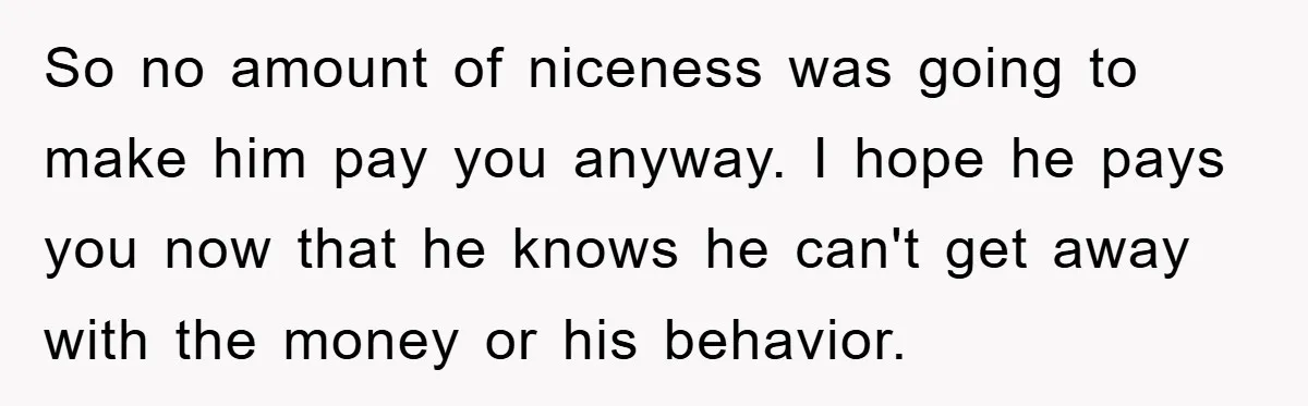 So no amount of niceness was going to make him pay you anyway. I hope he pays you now that he knows he can't get away with the money or...
