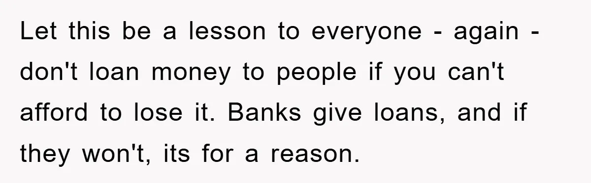 Let this be a lesson to everyone - again - don't loan money to people if you can't afford to lose it. Banks give loans, and if they won't, its...
