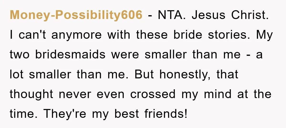 Money-Possibility606 − NTA. Jesus Christ. I can't anymore with these bride stories. My two bridesmaids were smaller than me - a lot smaller than me. But honestly, that thought never...