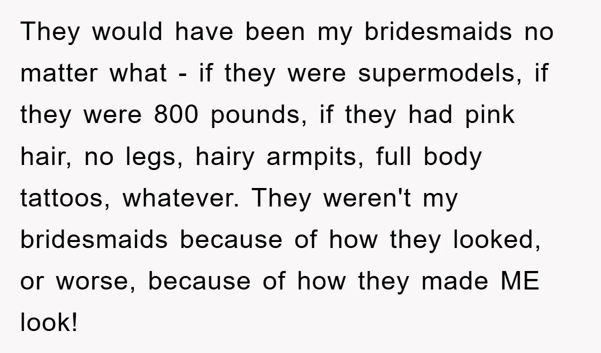 They would have been my bridesmaids no matter what - if they were supermodels, if they were 800 pounds, if they had pink hair, no legs, hairy armpits, full body...