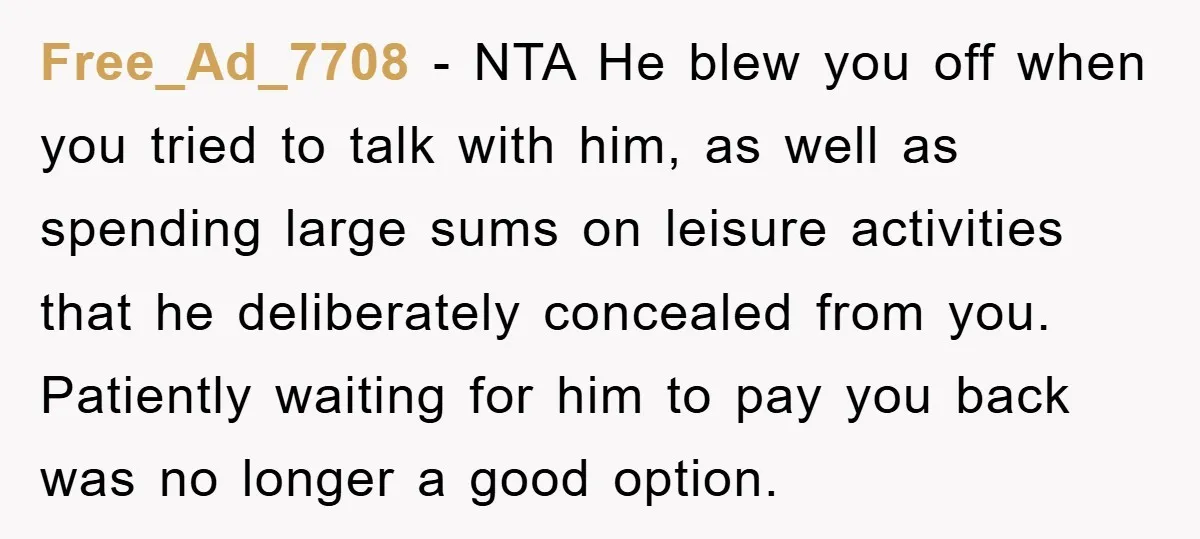 Free_Ad_7708 − NTA He blew you off when you tried to talk with him, as well as spending large sums on leisure activities that he deliberately concealed from you. Patiently...