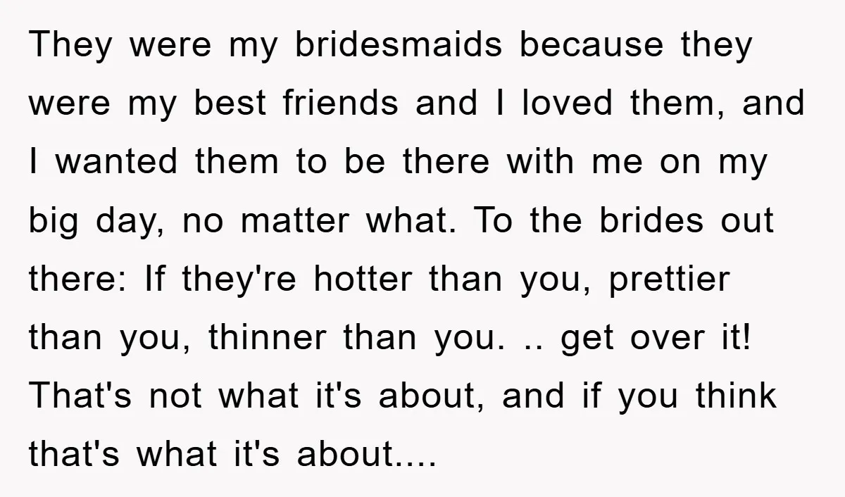 They were my bridesmaids because they were my best friends and I loved them, and I wanted them to be there with me on my big day, no matter what....