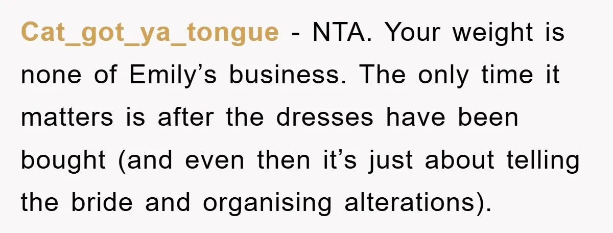 Cat_got_ya_tongue − NTA. Your weight is none of Emily’s business. The only time it matters is after the dresses have been bought (and even then it’s just about telling the...