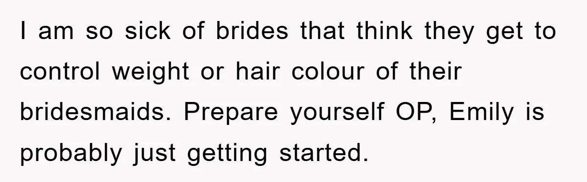I am so sick of brides that think they get to control weight or hair colour of their bridesmaids. Prepare yourself OP, Emily is probably just getting started.