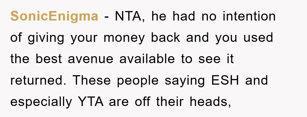 SonicEnigma − NTA, he had no intention of giving your money back and you used the best avenue available to see it returned. These people saying ESH and especially YTA...