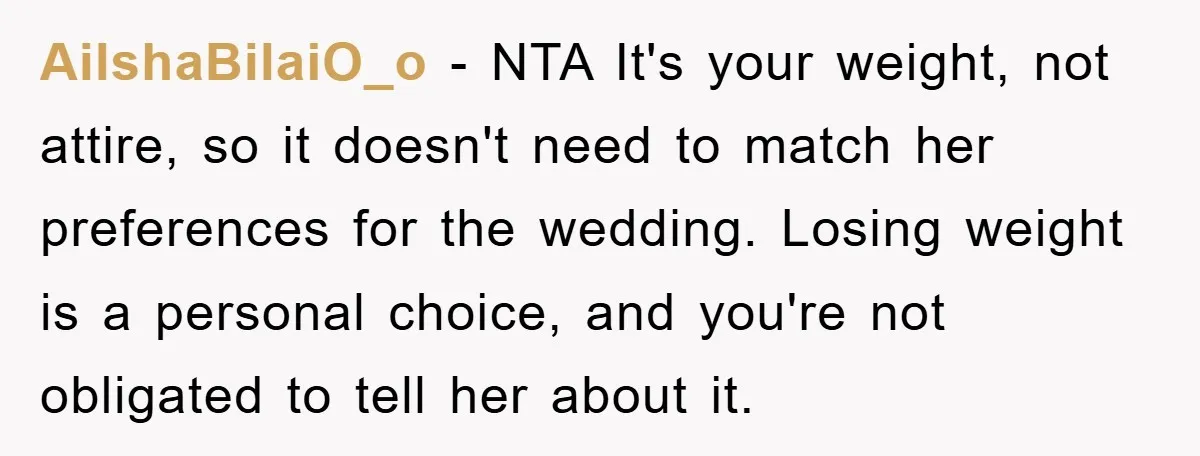 AilshaBilaiO_o − NTA It's your weight, not attire, so it doesn't need to match her preferences for the wedding. Losing weight is a personal choice, and you're not obligated to...