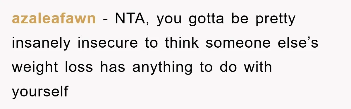 azaleafawn − NTA, you gotta be pretty insanely insecure to think someone else’s weight loss has anything to do with yourself