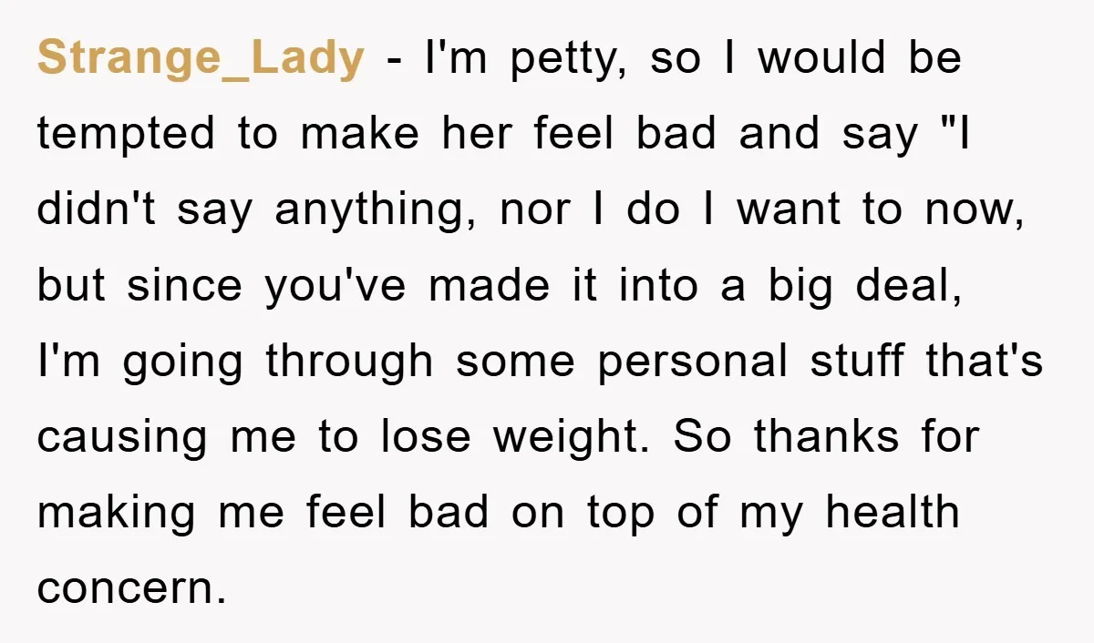 Strange_Lady − I'm petty, so I would be tempted to make her feel bad and say "I didn't say anything, nor I do I want to now, but since you've...