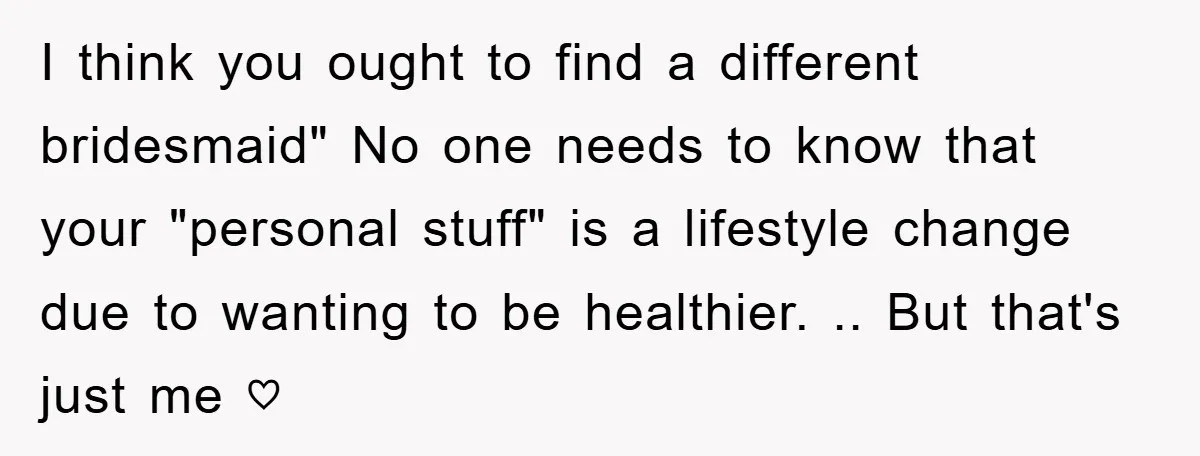 I think you ought to find a different bridesmaid" No one needs to know that your "personal stuff" is a lifestyle change due to wanting to be healthier. .. But...