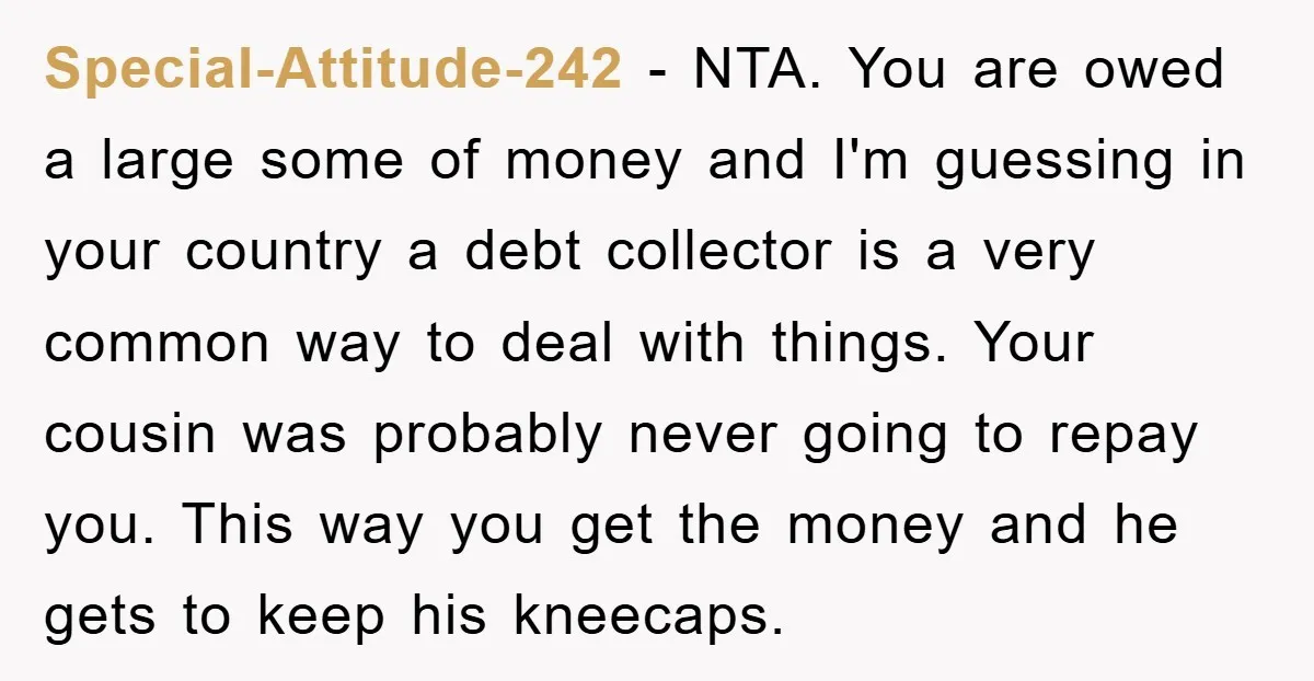 Special-Attitude-242 − NTA. You are owed a large some of money and I'm guessing in your country a debt collector is a very common way to deal with things. Your...