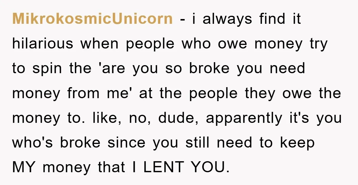 MikrokosmicUnicorn − i always find it hilarious when people who owe money try to spin the 'are you so broke you need money from me' at the people they owe...