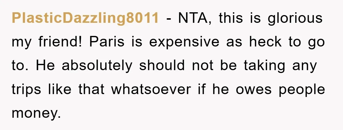 PlasticDazzling8011 − NTA, this is glorious my friend! Paris is expensive as heck to go to. He absolutely should not be taking any trips like that whatsoever if he owes...