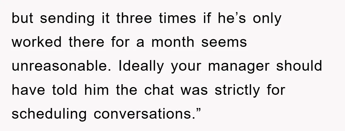 but sending it three times if he’s only worked there for a month seems unreasonable. Ideally your manager should have told him the chat was strictly for scheduling conversations.”