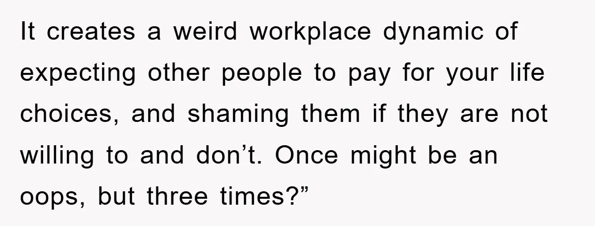 It creates a weird workplace dynamic of expecting other people to pay for your life choices, and shaming them if they are not willing to and don’t. Once might be...