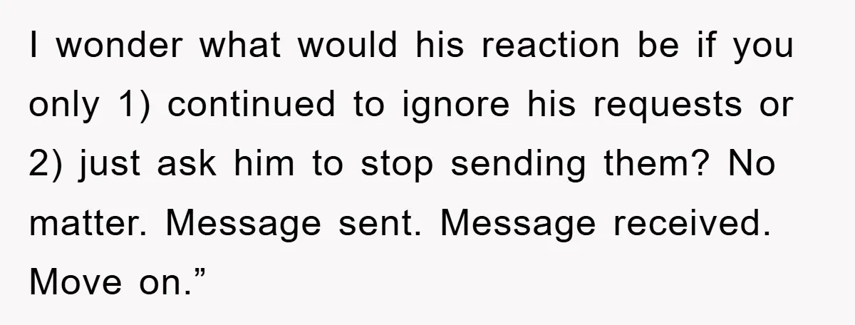 I wonder what would his reaction be if you only 1) continued to ignore his requests or 2) just ask him to stop sending them? No matter. Message sent. Message...
