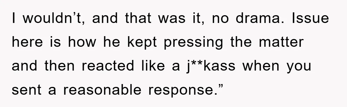 I wouldn’t, and that was it, no drama. Issue here is how he kept pressing the matter and then reacted like a j**kass when you sent a reasonable response.”