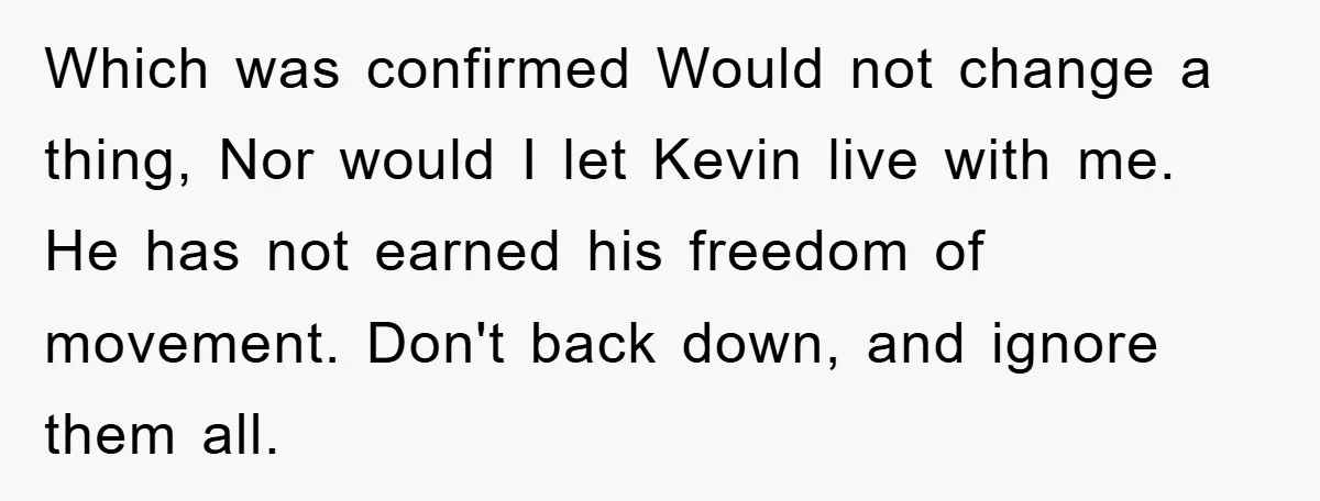 Which was confirmed Would not change a thing, Nor would I let Kevin live with me. He has not earned his freedom of movement. Don't back down, and ignore them...