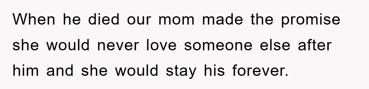 When he died our mom made the promise she would never love someone else after him and she would stay his forever.