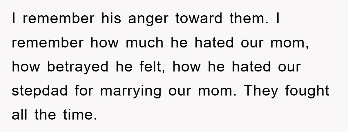 I remember his anger toward them. I remember how much he hated our mom, how betrayed he felt, how he hated our stepdad for marrying our mom. They fought all...