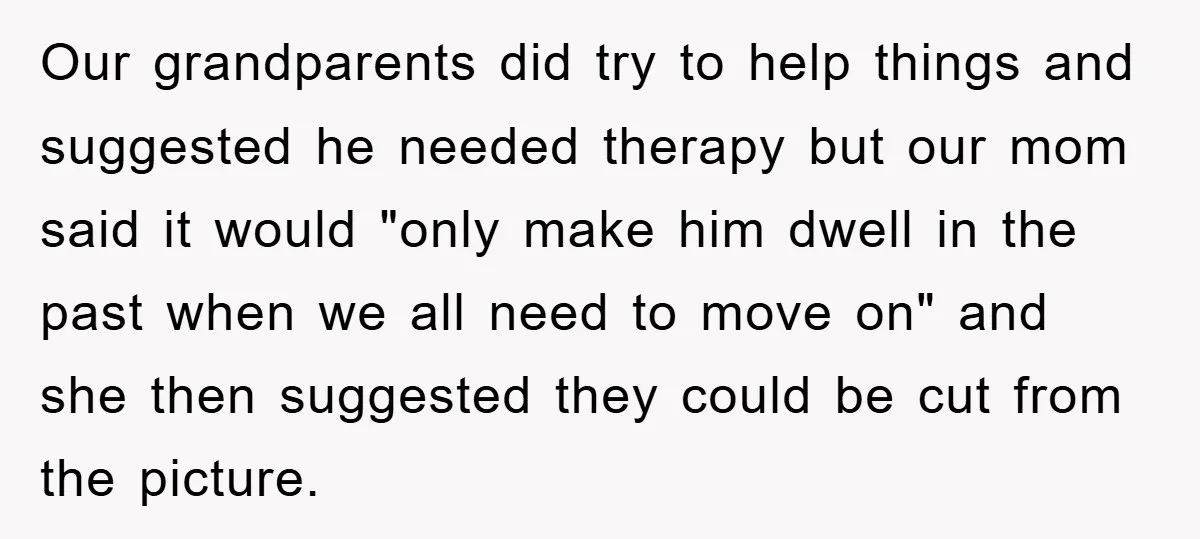 Our grandparents did try to help things and suggested he needed therapy but our mom said it would "only make him dwell in the past when we all need to...