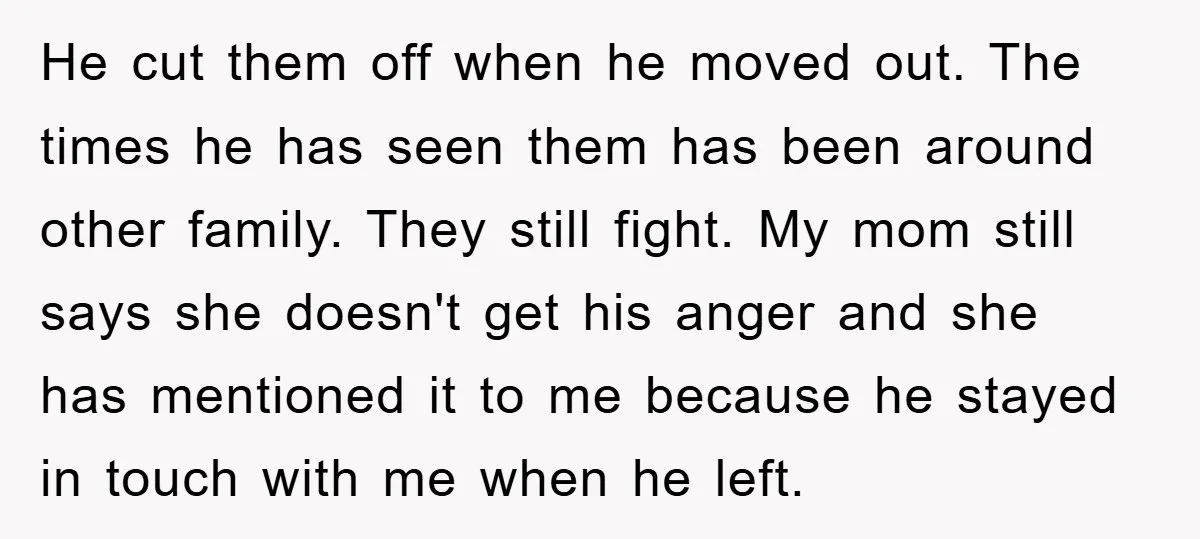 He cut them off when he moved out. The times he has seen them has been around other family. They still fight. My mom still says she doesn't get his...