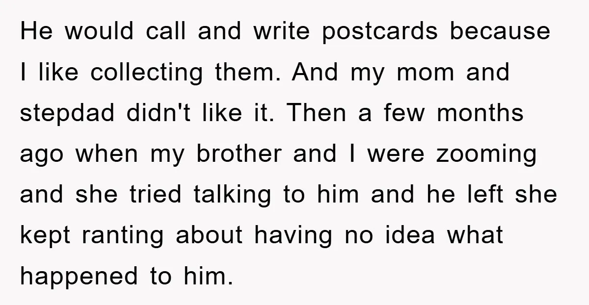 He would call and write postcards because I like collecting them. And my mom and stepdad didn't like it. Then a few months ago when my brother and I were...